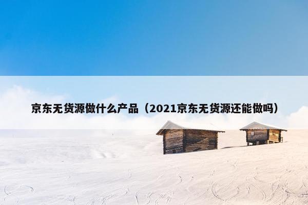 京东无货源做什么产品（2021京东无货源还能做吗）