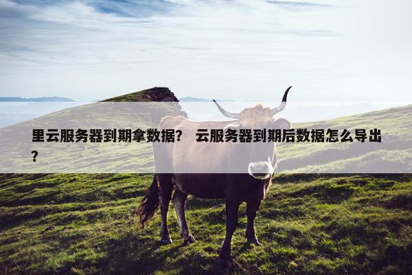 里云服务器到期拿数据？ 云服务器到期后数据怎么导出？