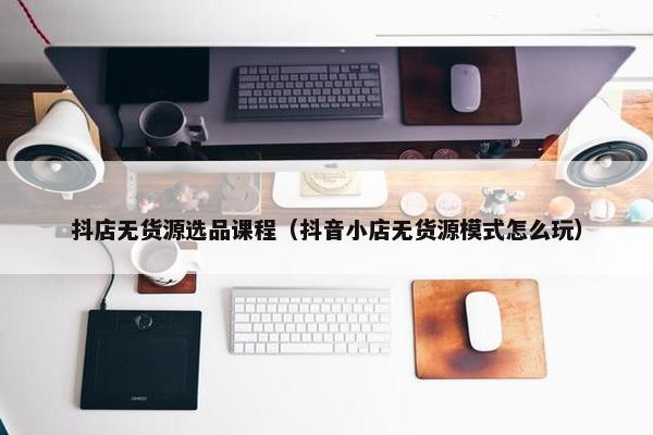 抖店无货源选品课程（抖音小店无货源模式怎么玩）