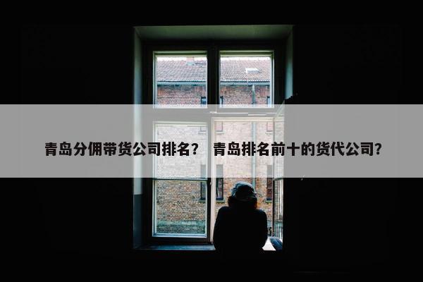 青岛分佣带货公司排名？ 青岛排名前十的货代公司？