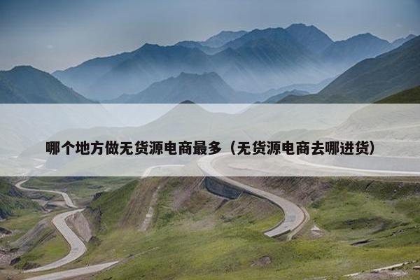 哪个地方做无货源电商最多（无货源电商去哪进货）