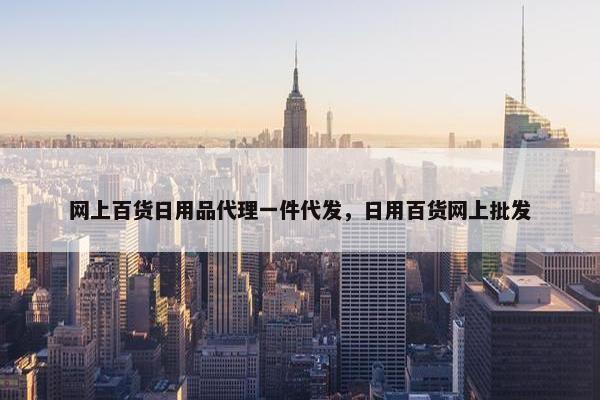 网上百货日用品代理一件代发，日用百货网上批发