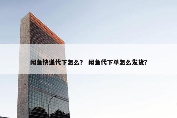 闲鱼快递代下怎么？ 闲鱼代下单怎么发货？