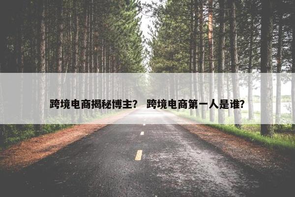 跨境电商揭秘博主？ 跨境电商第一人是谁？