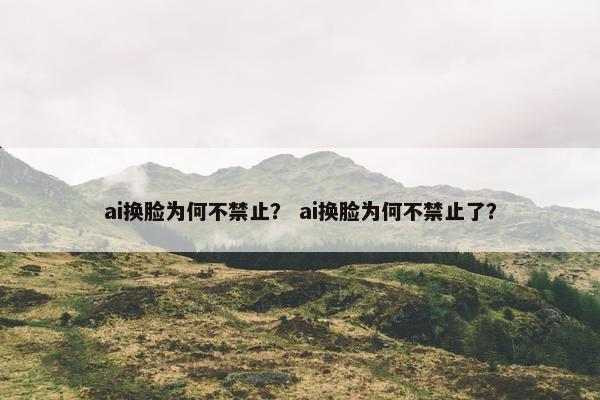 ai换脸为何不禁止？ ai换脸为何不禁止了？