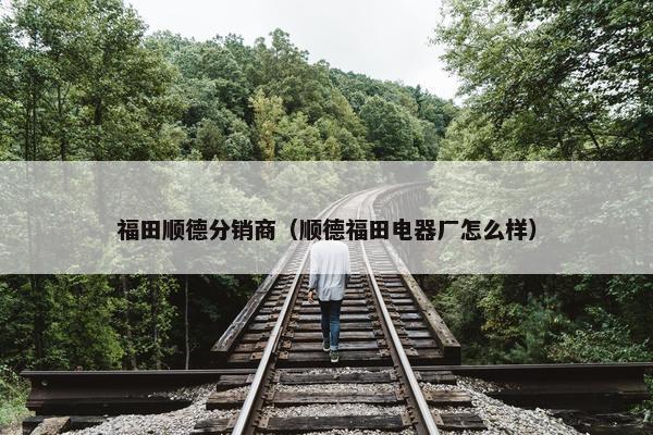 福田顺德分销商（顺德福田电器厂怎么样）