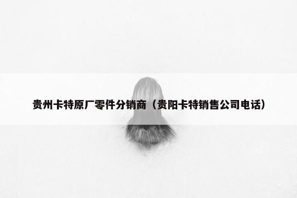 贵州卡特原厂零件分销商（贵阳卡特销售公司电话）