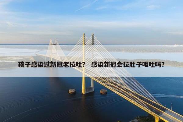 孩子感染过新冠老拉吐？ 感染新冠会拉肚子呕吐吗？