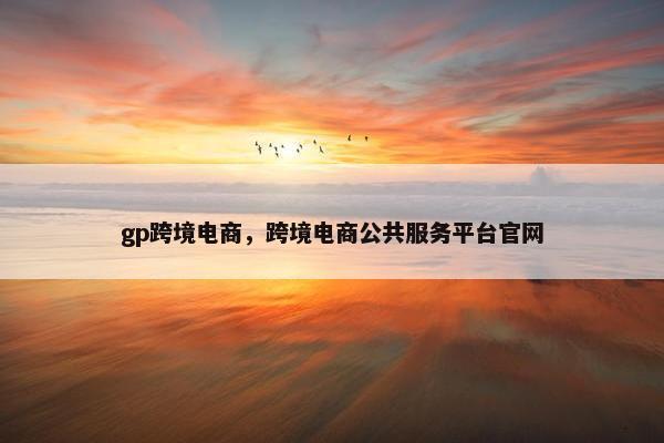 gp跨境电商，跨境电商公共服务平台官网