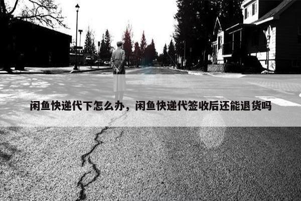 闲鱼快递代下怎么办，闲鱼快递代签收后还能退货吗