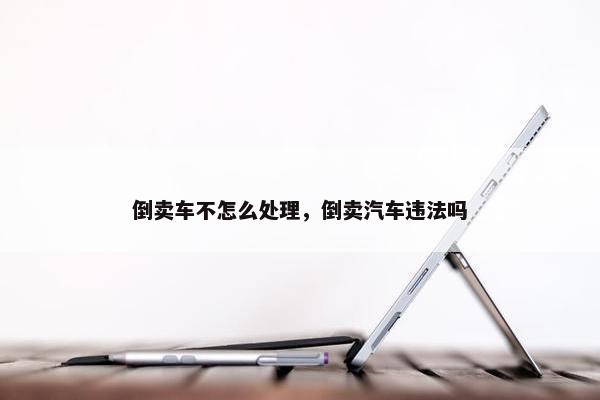 倒卖车不怎么处理，倒卖汽车违法吗