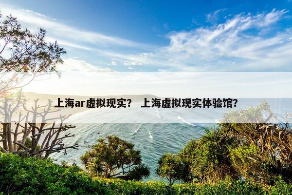 上海ar虚拟现实？ 上海虚拟现实体验馆？