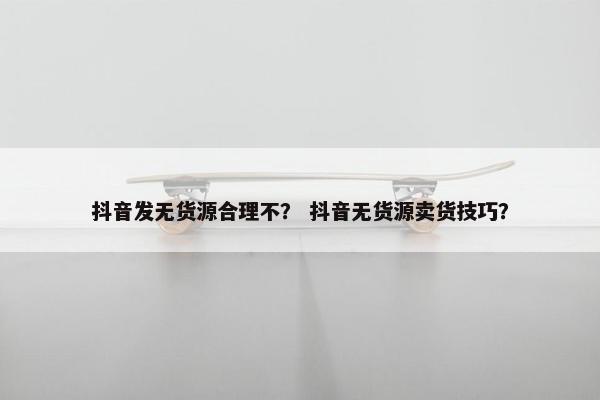 抖音发无货源合理不？ 抖音无货源卖货技巧？