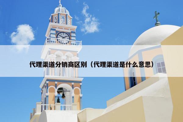 代理渠道分销商区别（代理渠道是什么意思）
