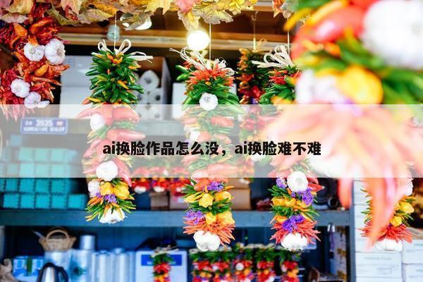 ai换脸作品怎么没，ai换脸难不难
