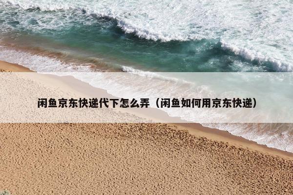 闲鱼京东快递代下怎么弄（闲鱼如何用京东快递）