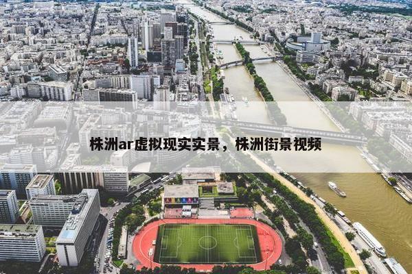 株洲ar虚拟现实实景，株洲街景视频