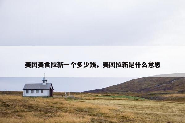 美团美食拉新一个多少钱，美团拉新是什么意思
