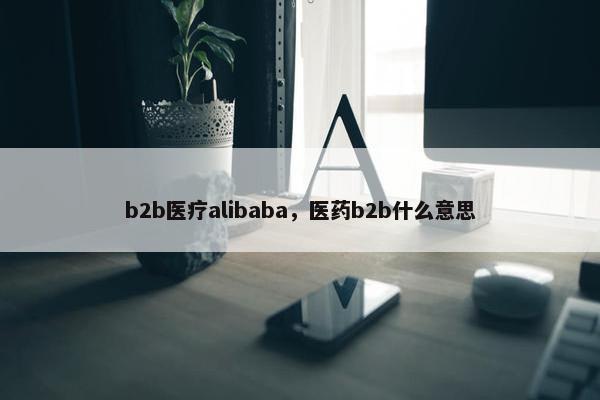 b2b医疗alibaba，医药b2b什么意思