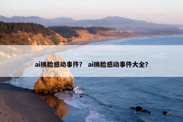 ai换脸感动事件？ ai换脸感动事件大全？