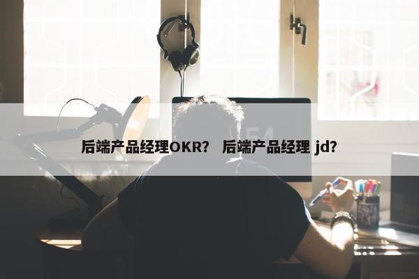后端产品经理OKR？ 后端产品经理 jd？