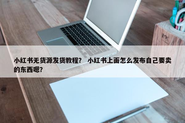 小红书无货源发货教程？ 小红书上面怎么发布自己要卖的东西嗯？