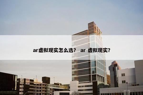 ar虚拟现实怎么选？ ar 虚拟现实？