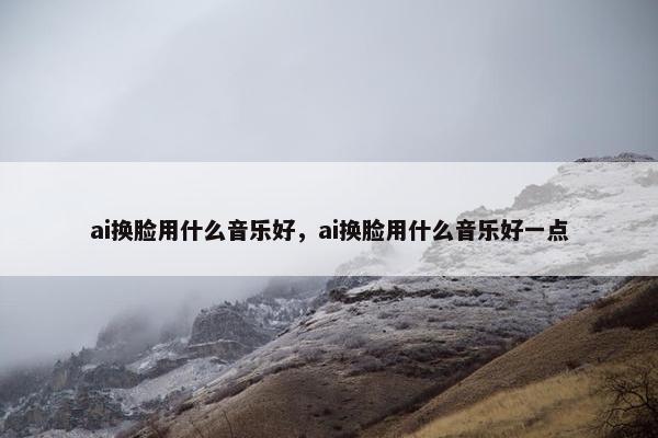 ai换脸用什么音乐好，ai换脸用什么音乐好一点