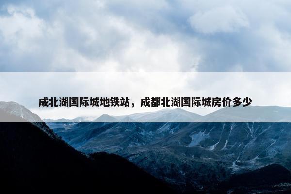 成北湖国际城地铁站，成都北湖国际城房价多少