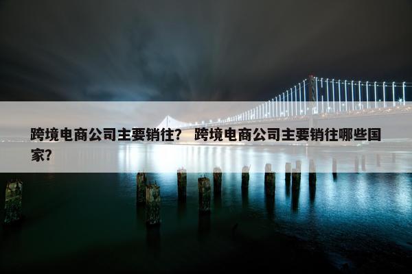 跨境电商公司主要销往？ 跨境电商公司主要销往哪些国家？