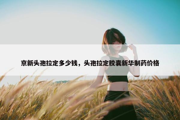 京新头孢拉定多少钱，头孢拉定胶囊新华制药价格