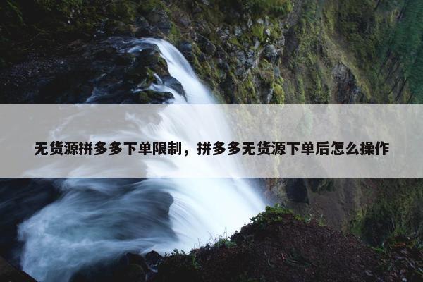 无货源拼多多下单限制，拼多多无货源下单后怎么操作
