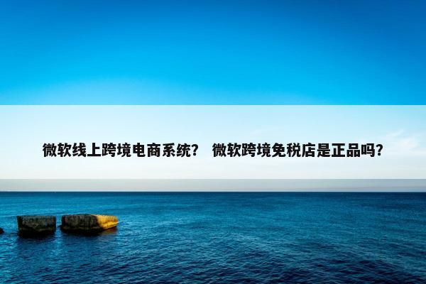 微软线上跨境电商系统？ 微软跨境免税店是正品吗？