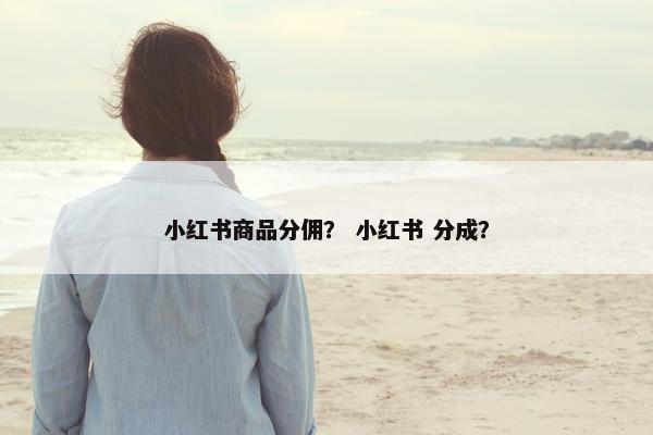 小红书商品分佣？ 小红书 分成？