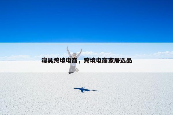 寝具跨境电商，跨境电商家居选品