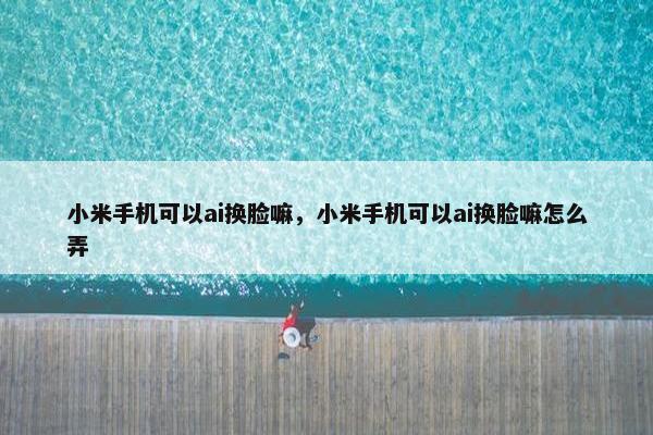 小米手机可以ai换脸嘛，小米手机可以ai换脸嘛怎么弄