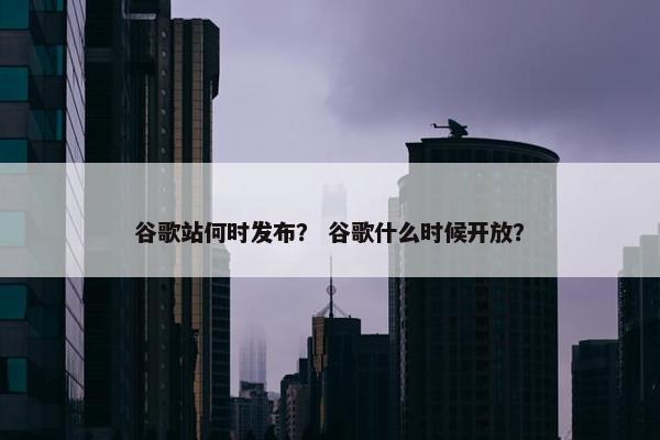 谷歌站何时发布？ 谷歌什么时候开放？