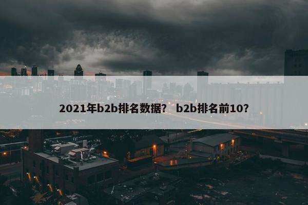 2021年b2b排名数据？ b2b排名前10？