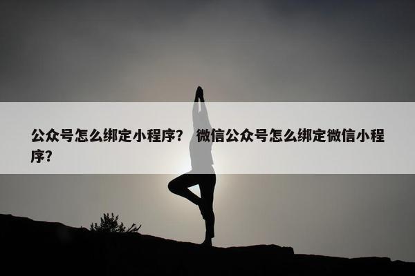 公众号怎么绑定小程序？ 微信公众号怎么绑定微信小程序？