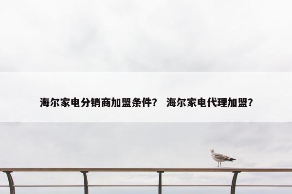 海尔家电分销商加盟条件？ 海尔家电代理加盟？