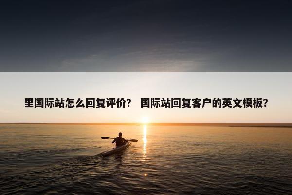 里国际站怎么回复评价？ 国际站回复客户的英文模板？
