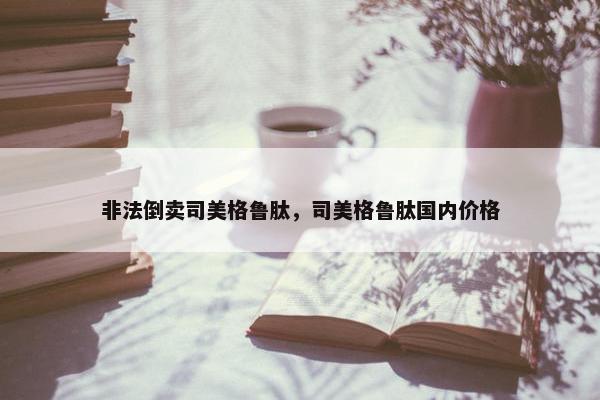 非法倒卖司美格鲁肽，司美格鲁肽国内价格