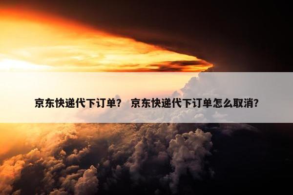 京东快递代下订单？ 京东快递代下订单怎么取消？