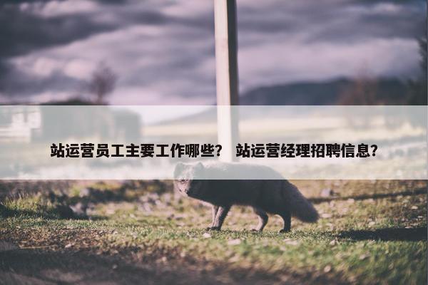 站运营员工主要工作哪些？ 站运营经理招聘信息？
