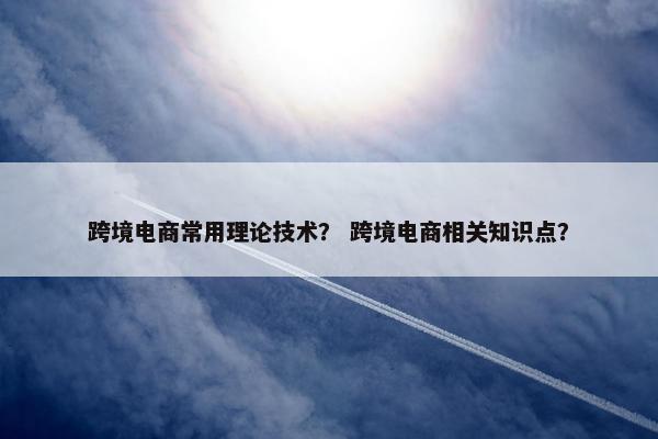 跨境电商常用理论技术？ 跨境电商相关知识点？