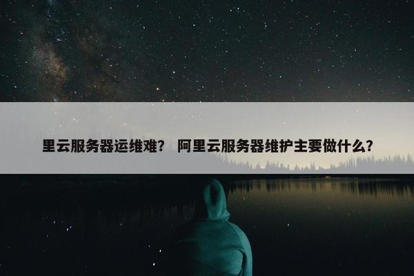 里云服务器运维难？ 阿里云服务器维护主要做什么？
