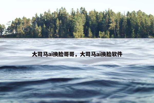 大司马ai换脸哥哥，大司马ai换脸软件