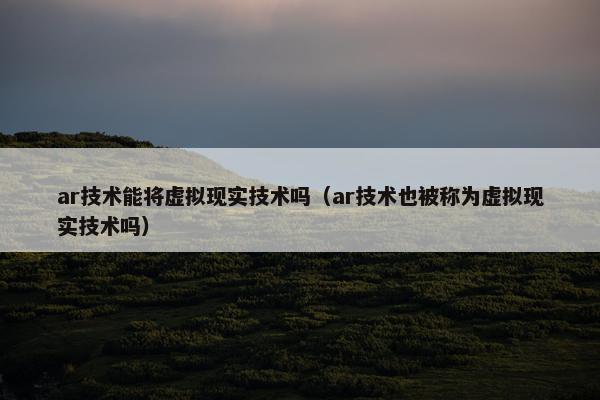 ar技术能将虚拟现实技术吗（ar技术也被称为虚拟现实技术吗）