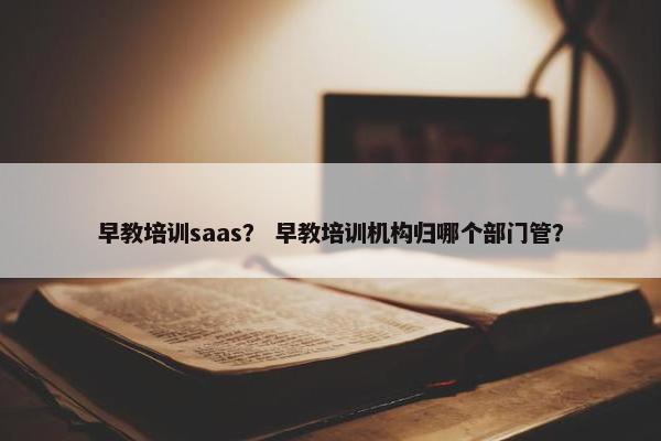 早教培训saas？ 早教培训机构归哪个部门管？