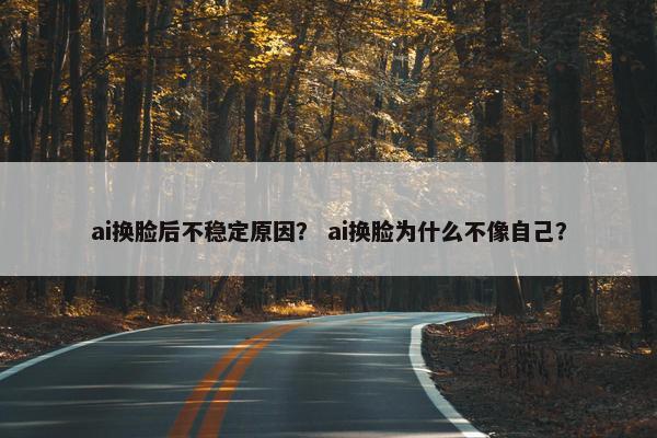 ai换脸后不稳定原因？ ai换脸为什么不像自己？